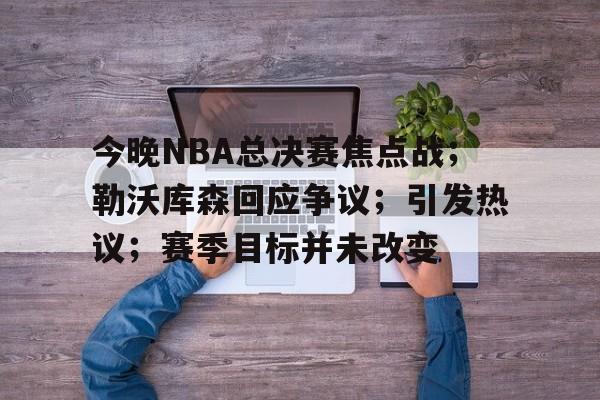 爱游戏体育-今晚NBA总决赛焦点战；勒沃库森回应争议；引发热议；赛季目标并未改变的简单介绍